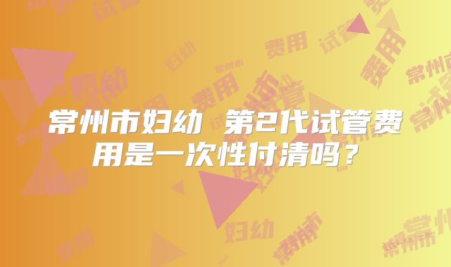 常州市妇幼 第2代试管费用是一次性付清吗?