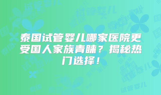 泰国试管婴儿哪家医院更受国人家族青睐？揭秘热门选择！