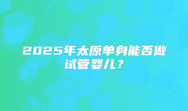 2025年太原单身能否做试管婴儿？