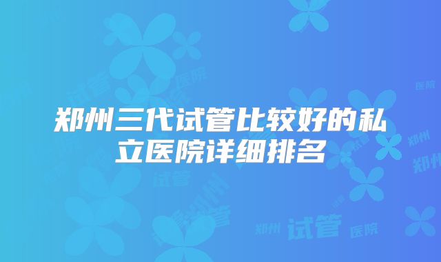 郑州三代试管比较好的私立医院详细排名