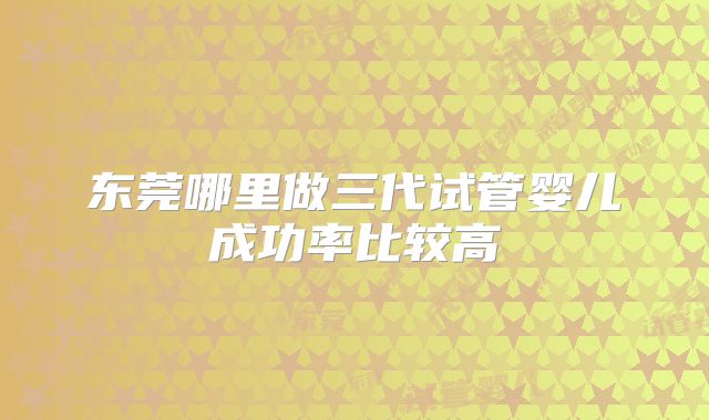 东莞哪里做三代试管婴儿成功率比较高