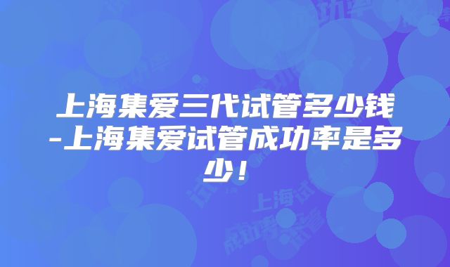 上海集爱三代试管多少钱-上海集爱试管成功率是多少！