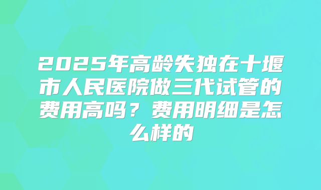 2025年高龄失独在十堰市人民医院做三代试管的费用高吗？费用明细是怎么样的