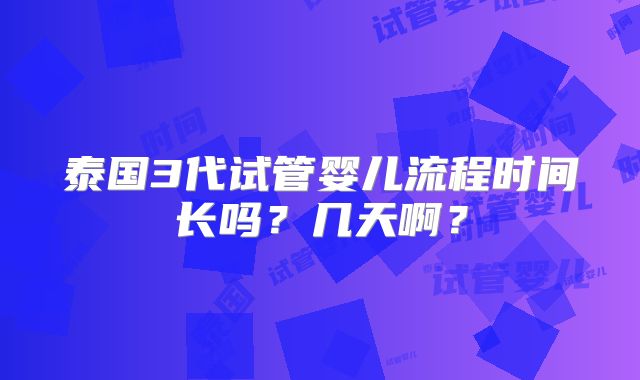 泰国3代试管婴儿流程时间长吗?几天啊?
