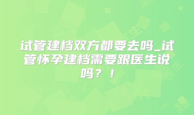试管建档双方都要去吗_试管怀孕建档需要跟医生说吗？！