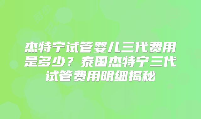 杰特宁试管婴儿三代费用是多少？泰国杰特宁三代试管费用明细揭秘