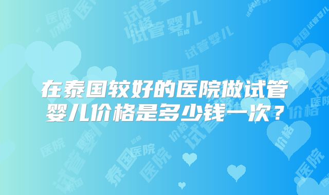 在泰国较好的医院做试管婴儿价格是多少钱一次？