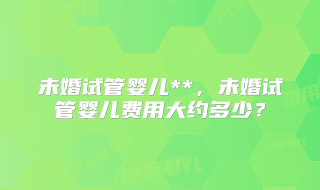 未婚试管婴儿**，未婚试管婴儿费用大约多少？