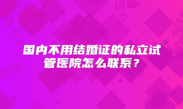 国内不用结婚证的私立试管医院怎么联系?