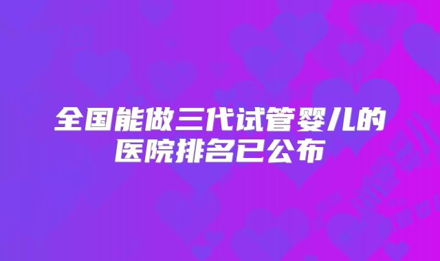 全国能做三代试管婴儿的医院排名已公布