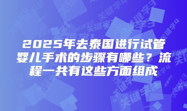 2025年去泰国进行试管婴儿手术的步骤有哪些？流程一共有这些方面组成