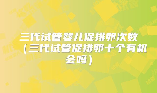 三代试管婴儿促排卵次数(三代试管促排卵十个有机会吗)