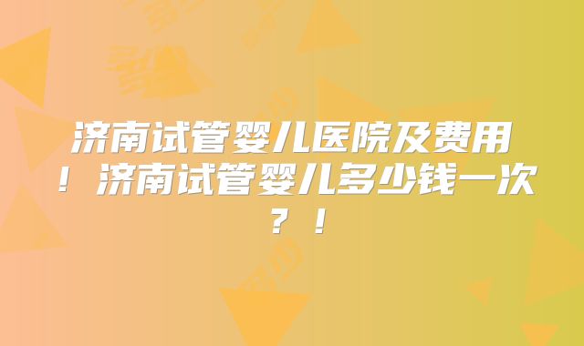 济南试管婴儿医院及费用！济南试管婴儿多少钱一次？！