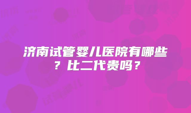 济南试管婴儿医院有哪些？比二代贵吗？