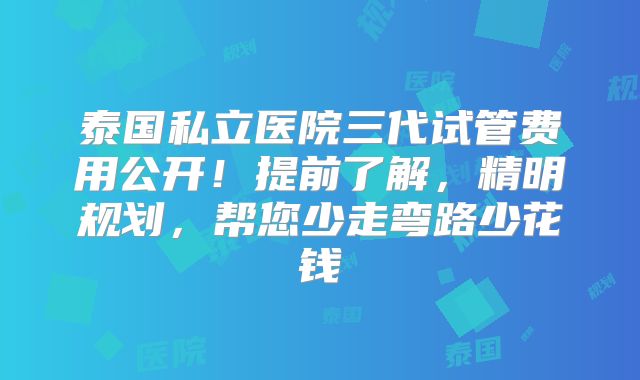 泰国私立医院三代试管费用公开！提前了解，精明规划，帮您少走弯路少花钱