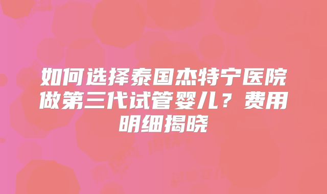 如何选择泰国杰特宁医院做第三代试管婴儿？费用明细揭晓