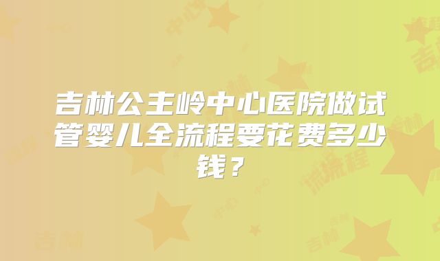 吉林公主岭中心医院做试管婴儿全流程要花费多少钱?