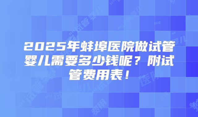 2025年蚌埠医院做试管婴儿需要多少钱呢?附试管费用表!
