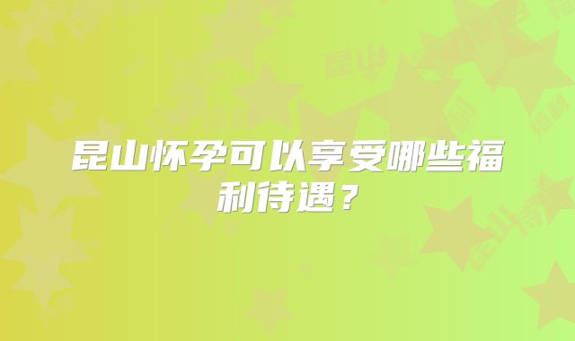 昆山怀孕可以享受哪些福利待遇？