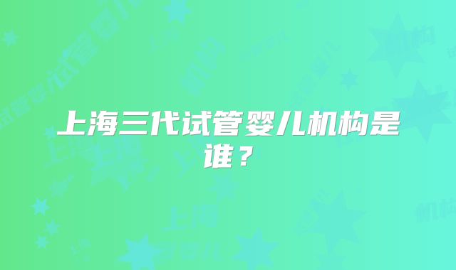 上海三代试管婴儿机构是谁？