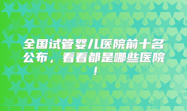 全国试管婴儿医院前十名公布,看看都是哪些医院!
