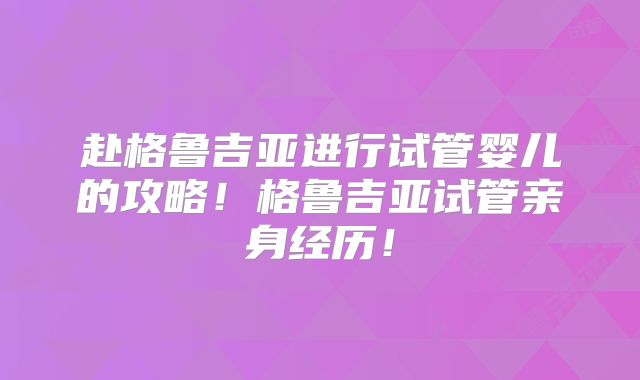 赴格鲁吉亚进行试管婴儿的攻略！格鲁吉亚试管亲身经历！