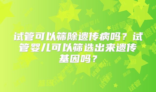 试管可以筛除遗传病吗?试管婴儿可以筛选出来遗传基因吗?