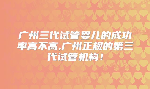 广州三代试管婴儿的成功率高不高,广州正规的第三代试管机构！