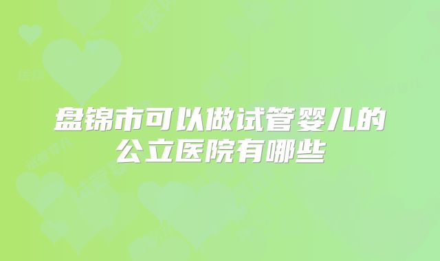 盘锦市可以做试管婴儿的公立医院有哪些