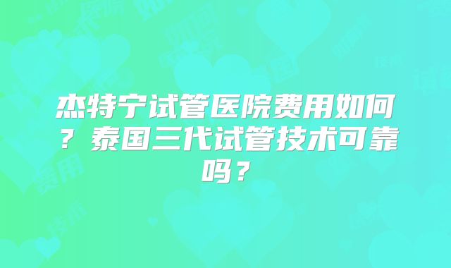 杰特宁试管医院费用如何？泰国三代试管技术可靠吗？