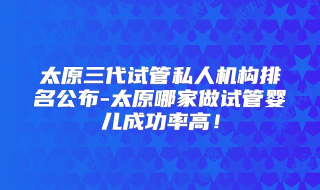 太原三代试管私人机构排名公布-太原哪家做试管婴儿成功率高！