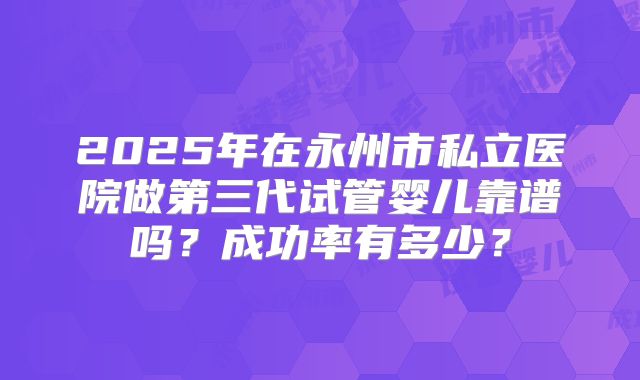 2025年在永州市私立医院做第三代试管婴儿靠谱吗？成功率有多少？
