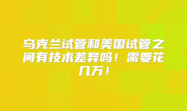乌克兰试管和美国试管之间有技术差异吗！需要花几万！