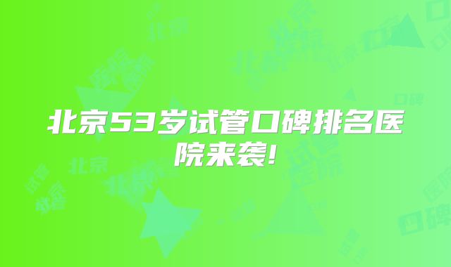 北京53岁试管口碑排名医院来袭!