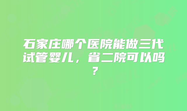 石家庄哪个医院能做三代试管婴儿，省二院可以吗？