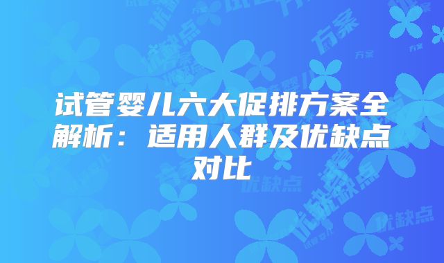 试管婴儿六大促排方案全解析：适用人群及优缺点对比
