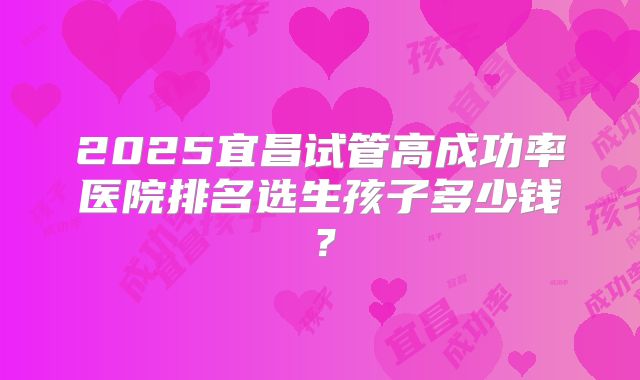 2025宜昌试管高成功率医院排名选生孩子多少钱?