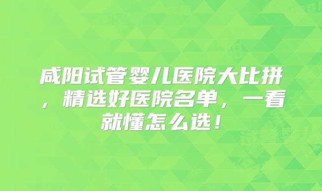 咸阳试管婴儿医院大比拼，精选好医院名单，一看就懂怎么选！