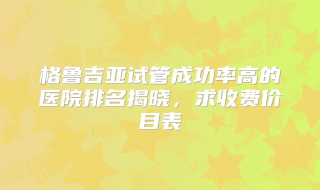 格鲁吉亚试管成功率高的医院排名揭晓，求收费价目表