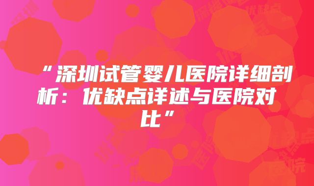 “深圳试管婴儿医院详细剖析：优缺点详述与医院对比”