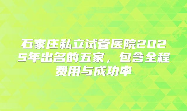 石家庄私立试管医院2025年出名的五家，包含全程费用与成功率