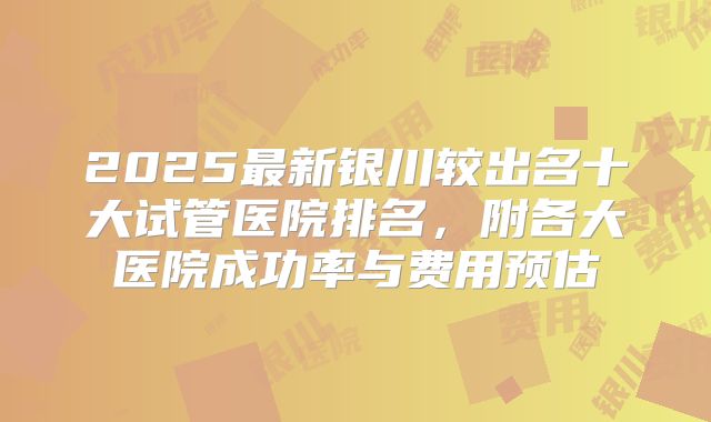 2025最新银川较出名十大试管医院排名，附各大医院成功率与费用预估