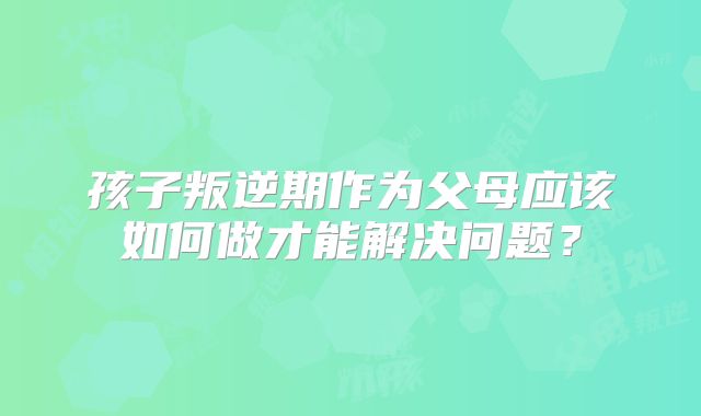 孩子叛逆期作为父母应该如何做才能解决问题？