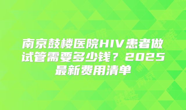 南京鼓楼医院HIV患者做试管需要多少钱？2025最新费用清单