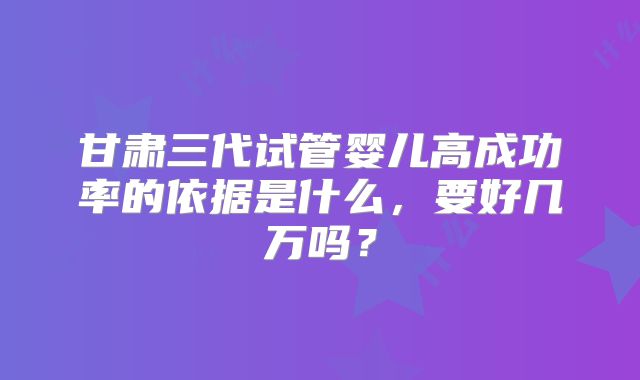 甘肃三代试管婴儿高成功率的依据是什么，要好几万吗？