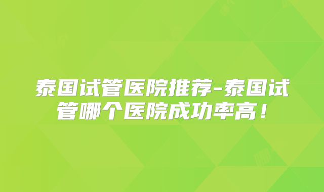 泰国试管医院推荐-泰国试管哪个医院成功率高!