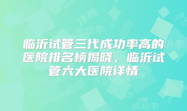 临沂试管三代成功率高的医院排名榜揭晓，临沂试管六大医院详情