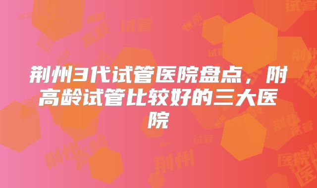 荆州3代试管医院盘点,附高龄试管比较好的三大医院