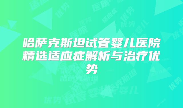 哈萨克斯坦试管婴儿医院精选适应症解析与治疗优势