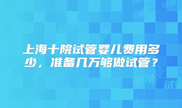 上海十院试管婴儿费用多少，准备几万够做试管？